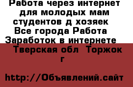 Работа через интернет для молодых мам,студентов,д/хозяек - Все города Работа » Заработок в интернете   . Тверская обл.,Торжок г.